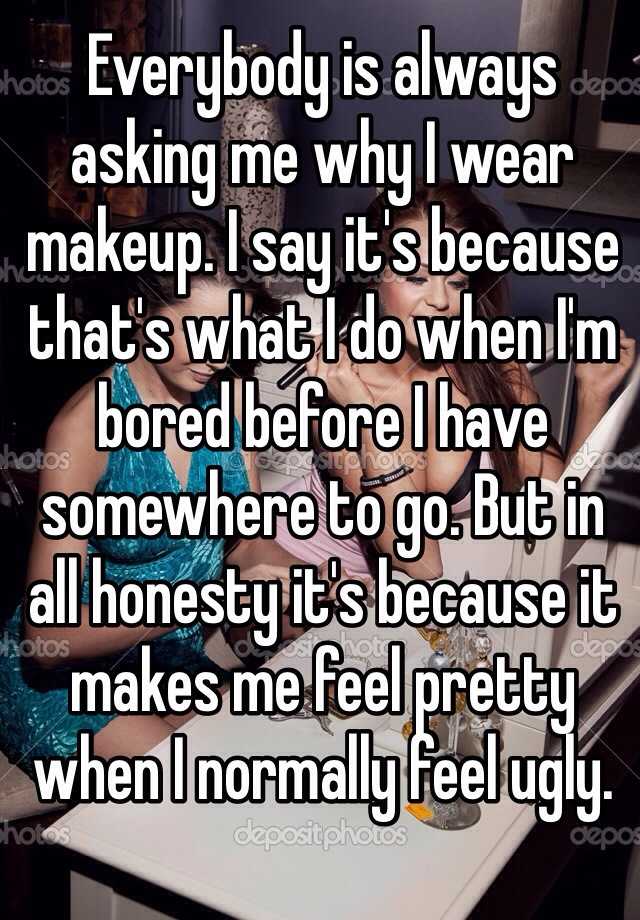 Everybody is always asking me why I wear makeup. I say it's because that's what I do when I'm bored before I have somewhere to go. But in all honesty it's because it makes me feel pretty when I normally feel ugly. 