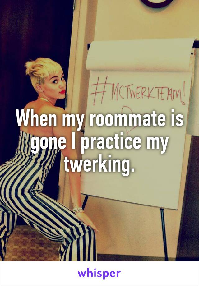 When my roommate is gone I practice my twerking.