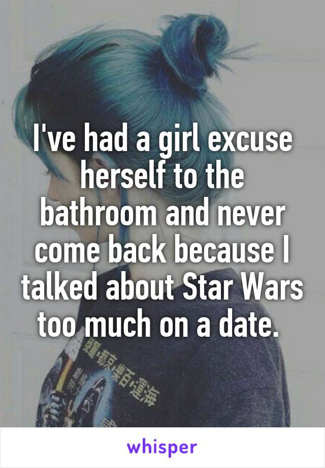 I've had a girl excuse herself to the bathroom and never come back because I talked about Star Wars too much on a date. 
