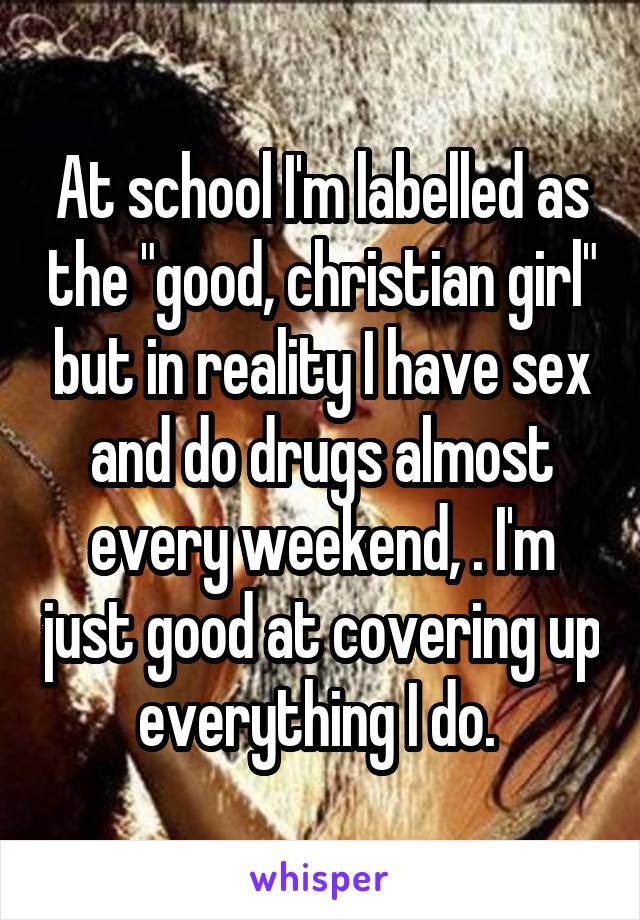 At school I'm labelled as the "good, christian girl" but in reality I have sex and do drugs almost every weekend, . I'm just good at covering up everything I do. 