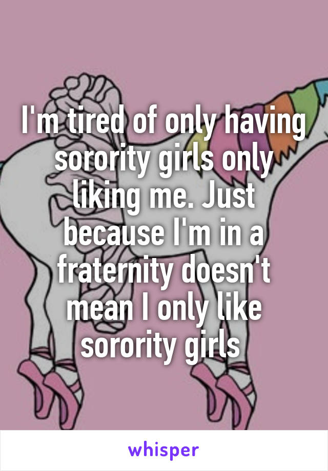 I'm tired of only having sorority girls only liking me. Just because I'm in a fraternity doesn't mean I only like sorority girls 