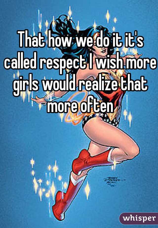 That how we do it it's called respect I wish more girls would realize that more often 