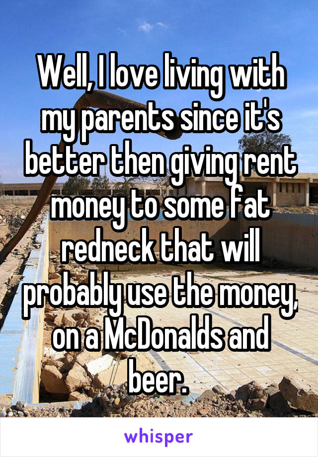 Well, I love living with my parents since it's better then giving rent money to some fat redneck that will probably use the money, on a McDonalds and beer. 
