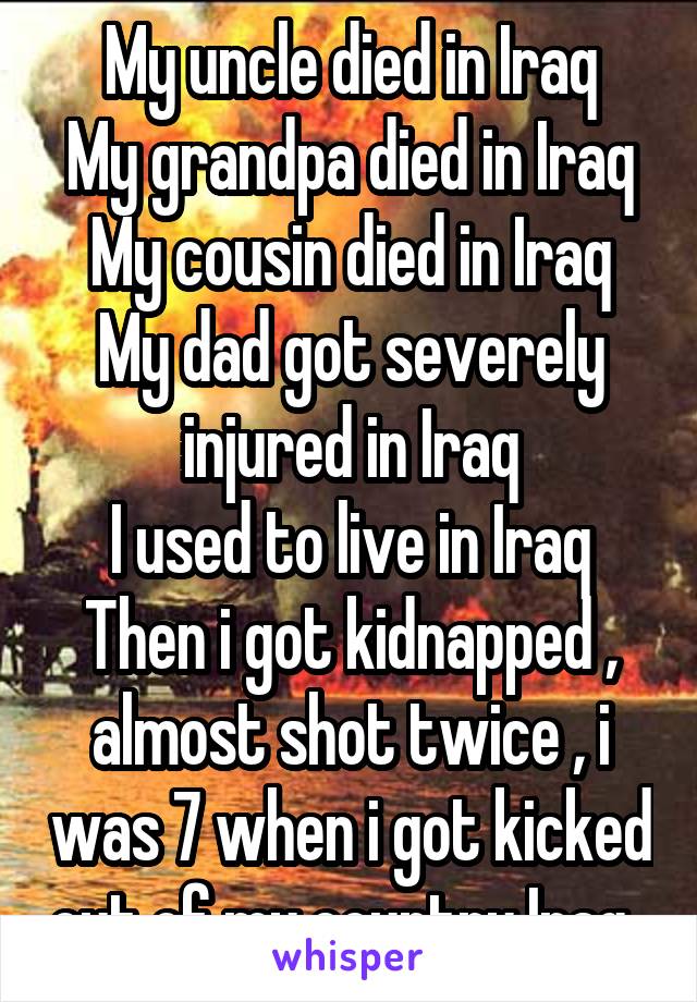 My uncle died in Iraq
My grandpa died in Iraq
My cousin died in Iraq
My dad got severely injured in Iraq
I used to live in Iraq
Then i got kidnapped , almost shot twice , i was 7 when i got kicked out of my country Iraq. 