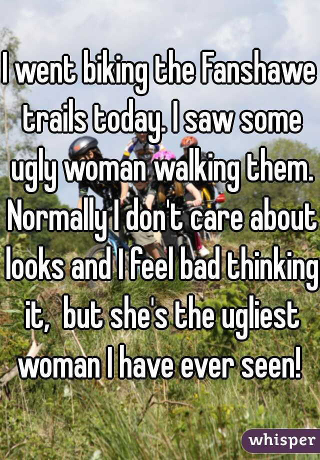 I went biking the Fanshawe trails today. I saw some ugly woman walking them. Normally I don't care about looks and I feel bad thinking it,  but she's the ugliest woman I have ever seen! 