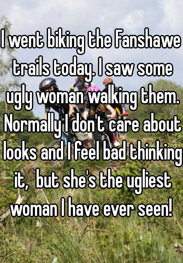 I went biking the Fanshawe trails today. I saw some ugly woman walking them. Normally I don't care about looks and I feel bad thinking it,  but she's the ugliest woman I have ever seen! 