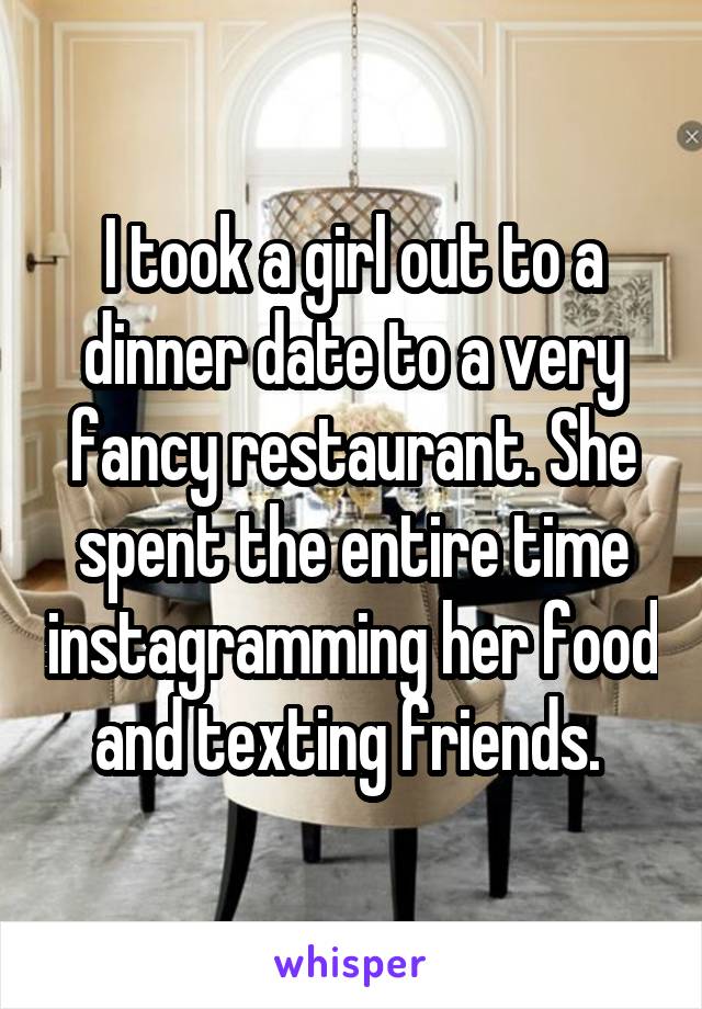 I took a girl out to a dinner date to a very fancy restaurant. She spent the entire time instagramming her food and texting friends. 