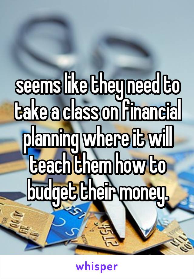 seems like they need to take a class on financial planning where it will teach them how to budget their money.