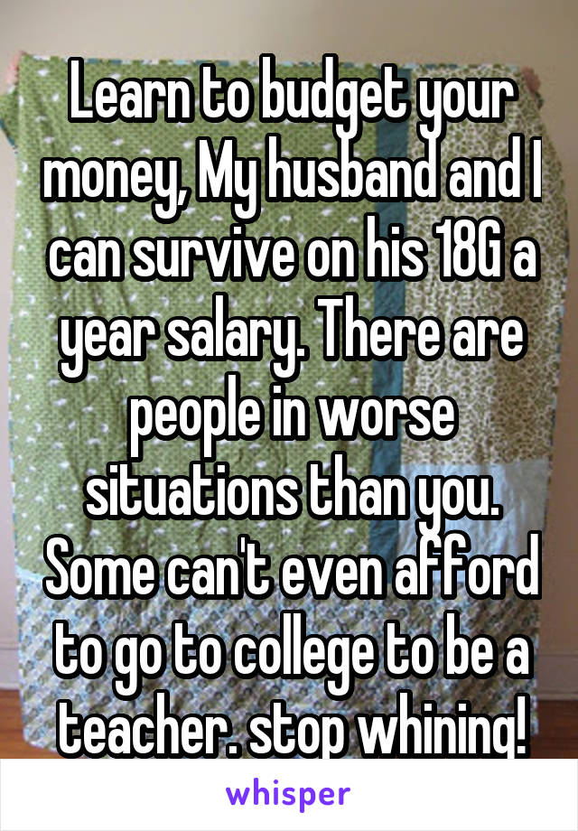 Learn to budget your money, My husband and I can survive on his 18G a year salary. There are people in worse situations than you. Some can't even afford to go to college to be a teacher. stop whining!