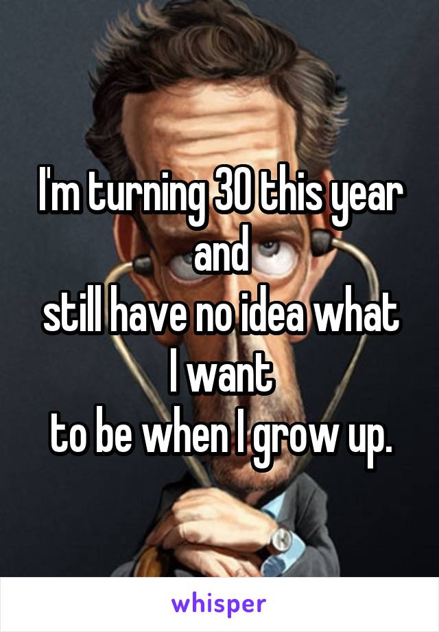 I'm turning 30 this year and
still have no idea what I want
to be when I grow up.