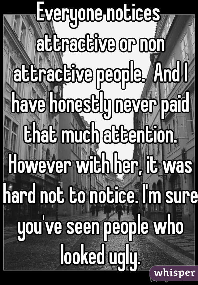 Everyone notices attractive or non attractive people.  And I have honestly never paid that much attention. However with her, it was hard not to notice. I'm sure you've seen people who looked ugly.