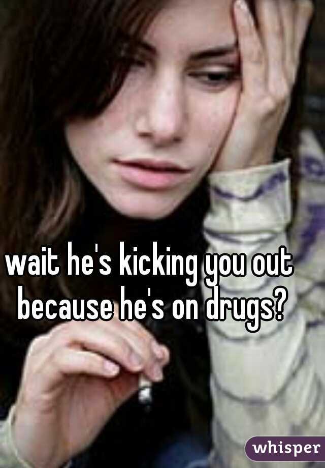 wait he's kicking you out because he's on drugs?