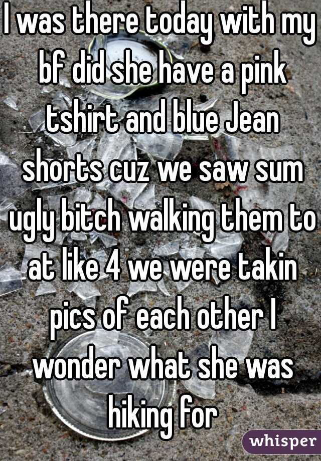 I was there today with my bf did she have a pink tshirt and blue Jean shorts cuz we saw sum ugly bitch walking them to at like 4 we were takin pics of each other I wonder what she was hiking for