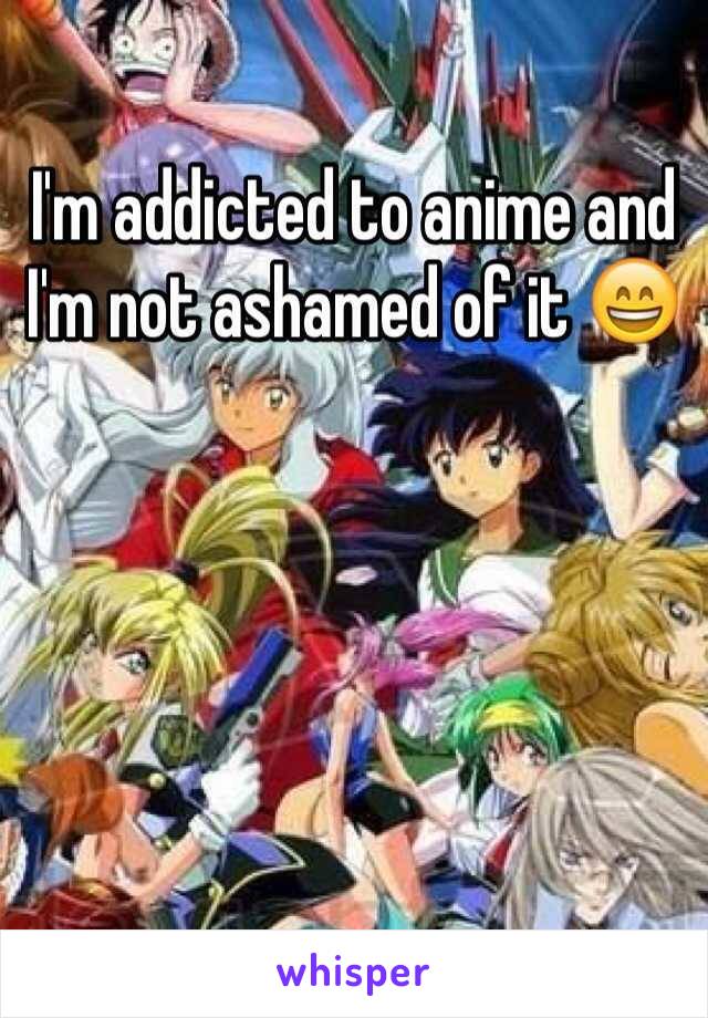 I'm addicted to anime and I'm not ashamed of it 😄