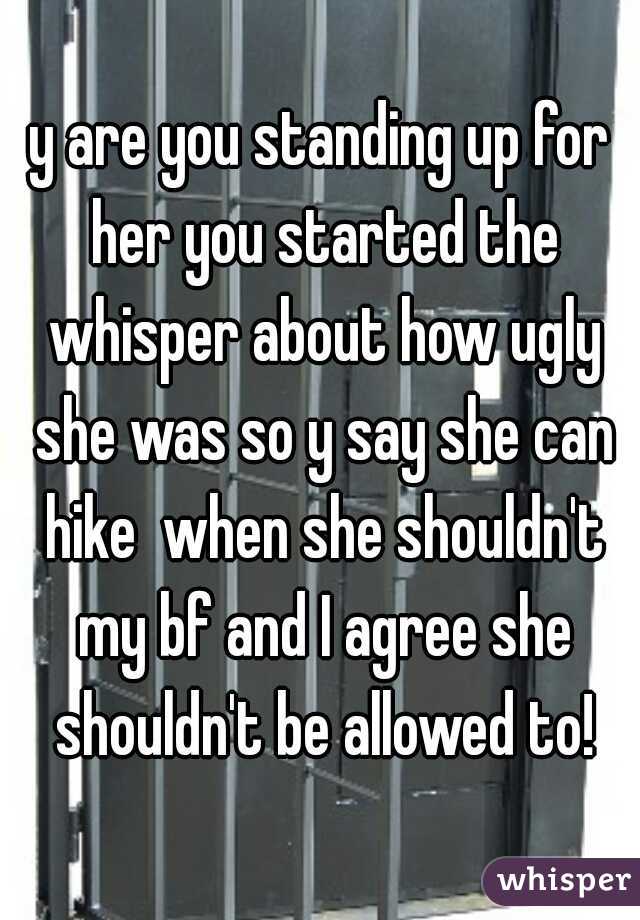 y are you standing up for her you started the whisper about how ugly she was so y say she can hike  when she shouldn't my bf and I agree she shouldn't be allowed to!