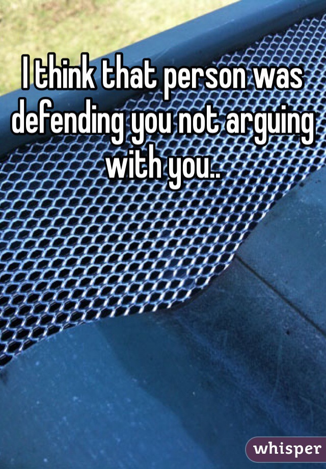 I think that person was defending you not arguing with you.. 