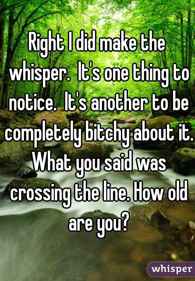 Right I did make the whisper.  It's one thing to notice.  It's another to be completely bitchy about it. What you said was crossing the line. How old are you?