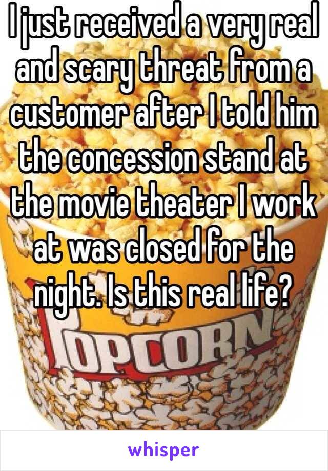 I just received a very real and scary threat from a customer after I told him the concession stand at the movie theater I work at was closed for the night. Is this real life?