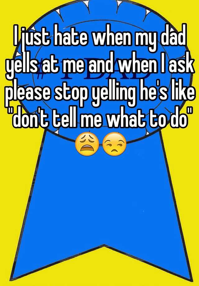 i-just-hate-when-my-dad-yells-at-me-and-when-i-ask-please-stop-yelling