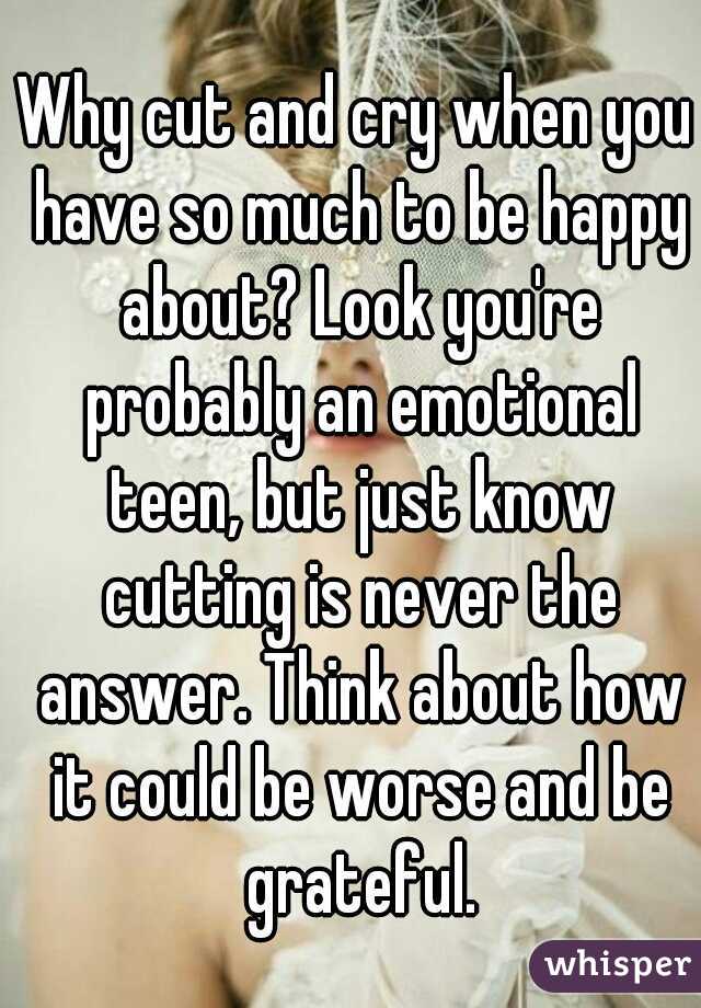 Why cut and cry when you have so much to be happy about? Look you're probably an emotional teen, but just know cutting is never the answer. Think about how it could be worse and be grateful.