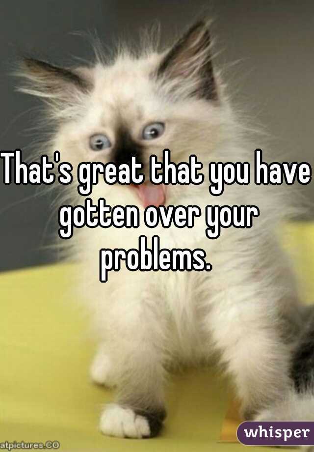 That's great that you have gotten over your problems. 