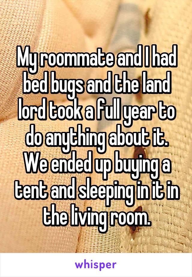 My roommate and I had bed bugs and the land lord took a full year to do anything about it. We ended up buying a tent and sleeping in it in the living room.