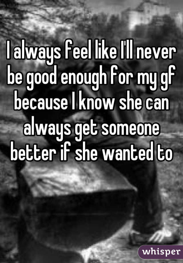 I always feel like I'll never be good enough for my gf because I know she can always get someone better if she wanted to