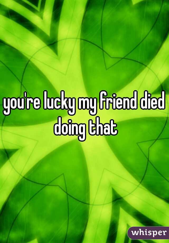 you're lucky my friend died doing that