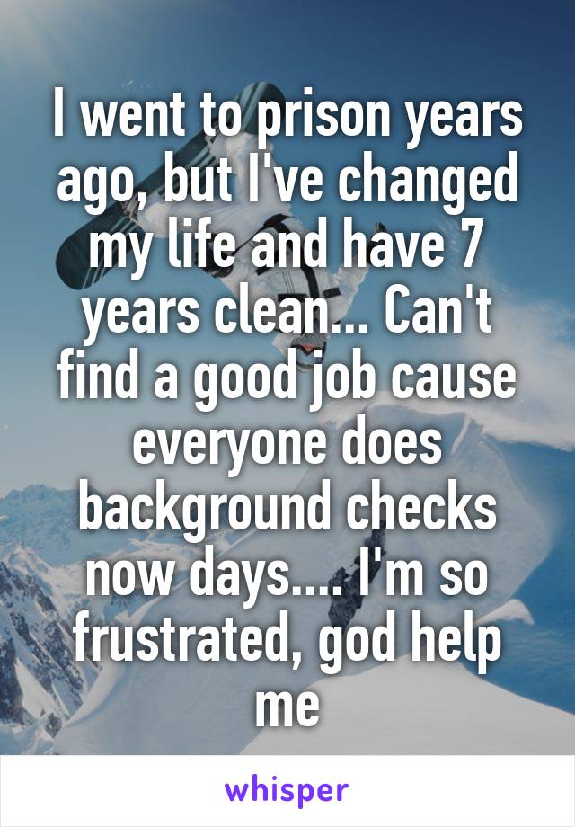 I went to prison years ago, but I've changed my life and have 7 years clean... Can't find a good job cause everyone does background checks now days.... I'm so frustrated, god help me