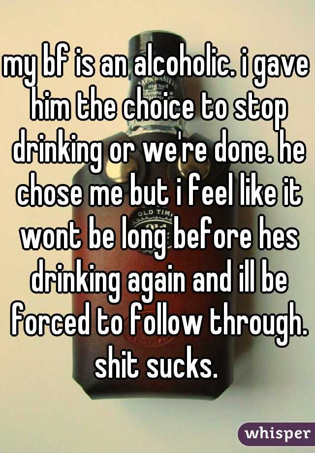 my bf is an alcoholic. i gave him the choice to stop drinking or we're done. he chose me but i feel like it wont be long before hes drinking again and ill be forced to follow through. shit sucks. 