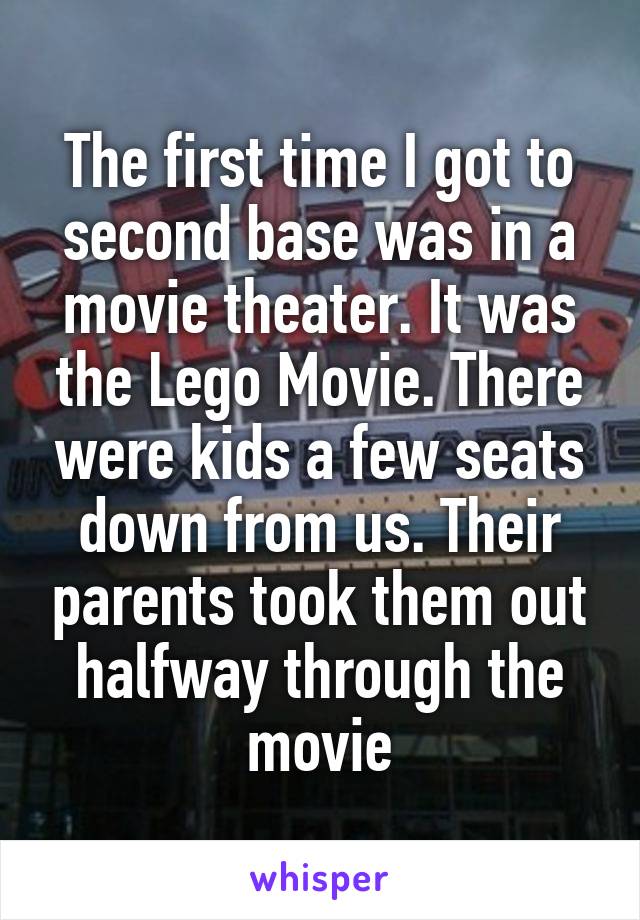 The first time I got to second base was in a movie theater. It was the Lego Movie. There were kids a few seats down from us. Their parents took them out halfway through the movie