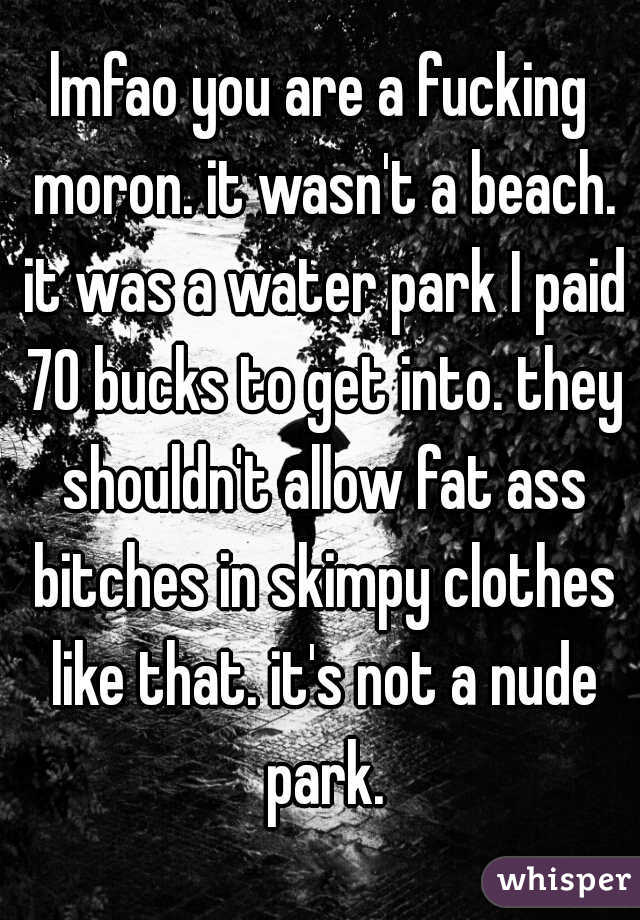 lmfao you are a fucking moron. it wasn't a beach. it was a water park I paid 70 bucks to get into. they shouldn't allow fat ass bitches in skimpy clothes like that. it's not a nude park.