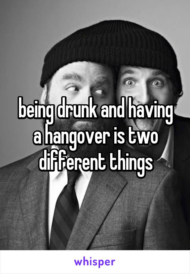 being drunk and having a hangover is two different things