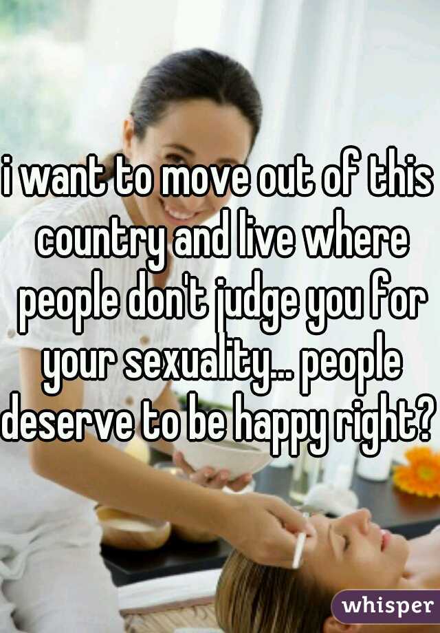i want to move out of this country and live where people don't judge you for your sexuality... people deserve to be happy right? 