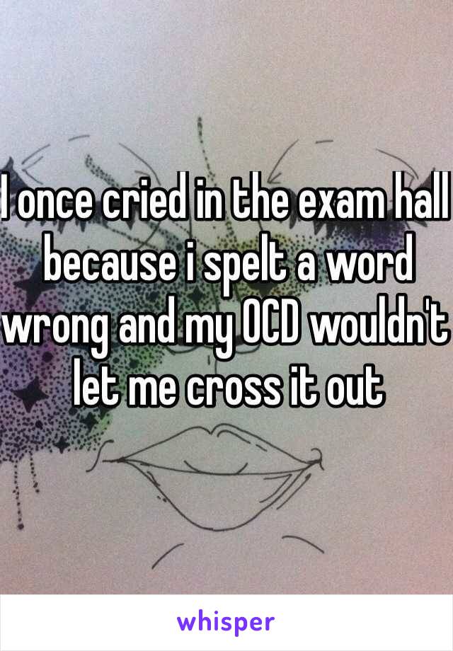 I once cried in the exam hall because i spelt a word wrong and my OCD wouldn't let me cross it out