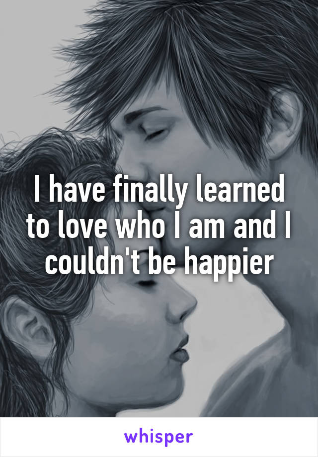 I have finally learned to love who I am and I couldn't be happier