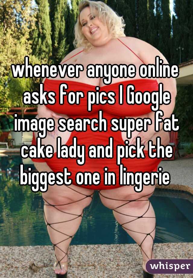 whenever anyone online asks for pics I Google image search super fat cake lady and pick the biggest one in lingerie 