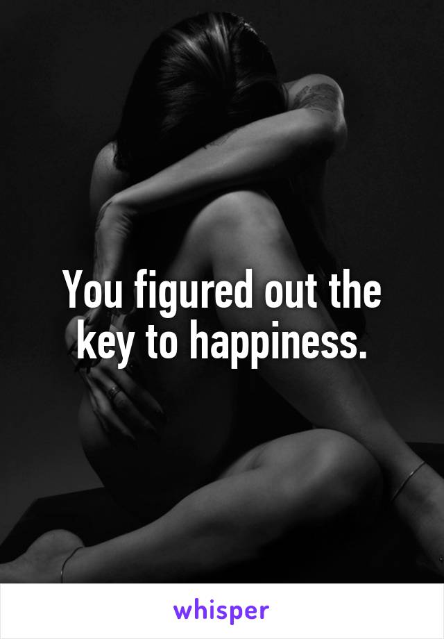 You figured out the key to happiness.