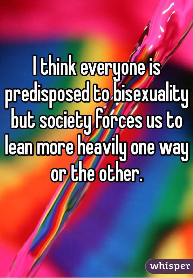 I think everyone is predisposed to bisexuality but society forces us to lean more heavily one way or the other.