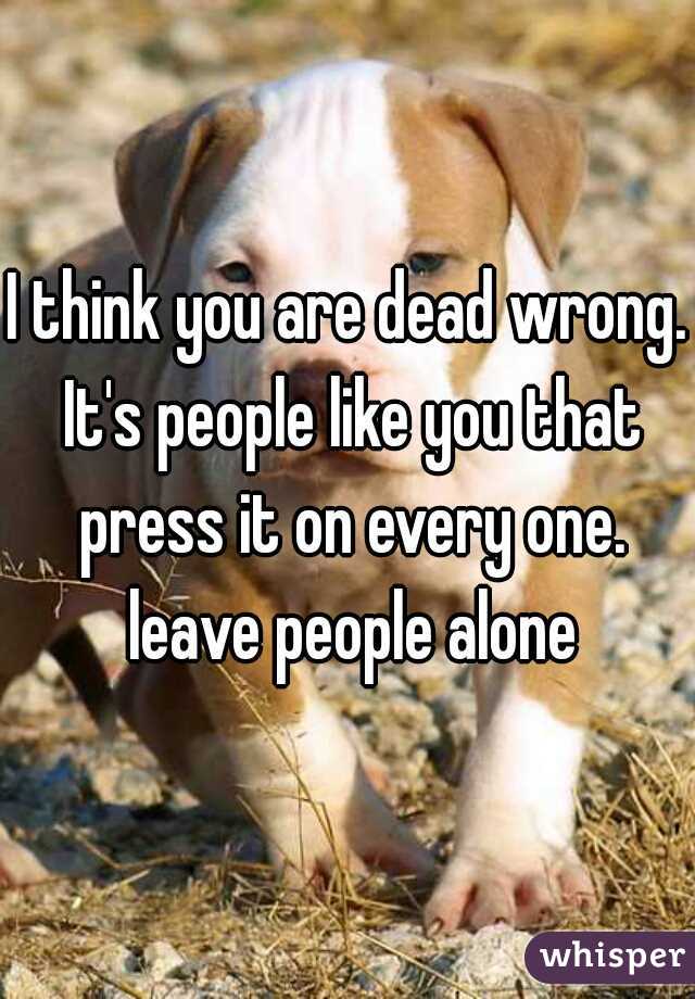 I think you are dead wrong. It's people like you that press it on every one. leave people alone