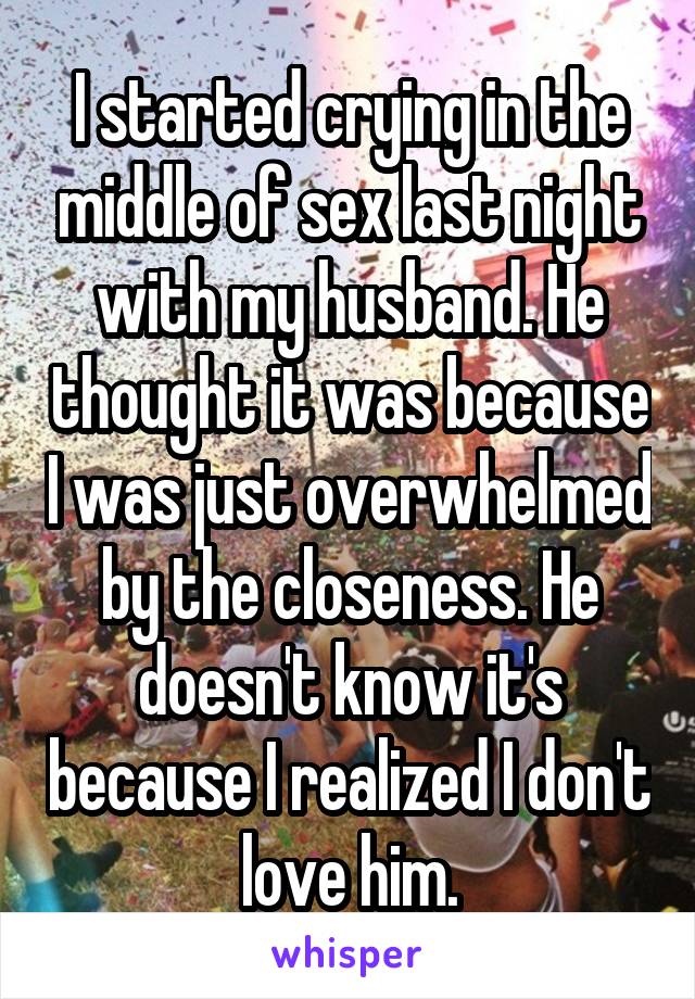 I started crying in the middle of sex last night with my husband. He thought it was because I was just overwhelmed by the closeness. He doesn't know it's because I realized I don't love him.