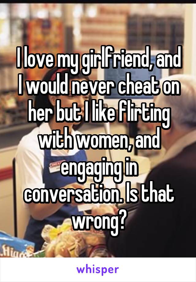 I love my girlfriend, and I would never cheat on her but I like flirting with women, and engaging in conversation. Is that wrong?