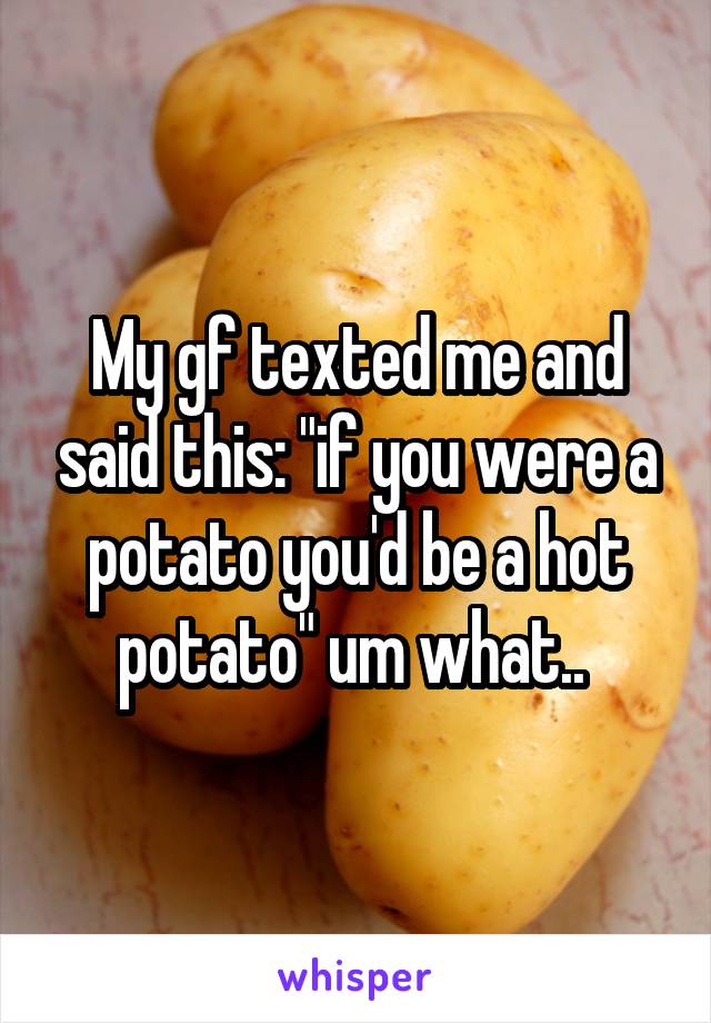 My gf texted me and said this: "if you were a potato you'd be a hot potato" um what.. 