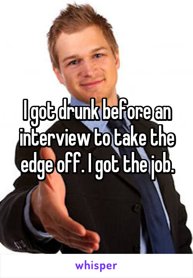 I got drunk before an interview to take the edge off. I got the job.