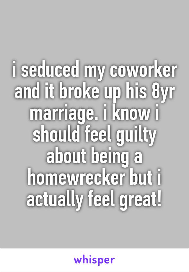 i seduced my coworker and it broke up his 8yr marriage. i know i should feel guilty about being a homewrecker but i actually feel great!