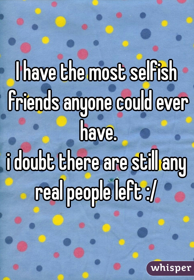 I have the most selfish friends anyone could ever have.

i doubt there are still any real people left :/ 