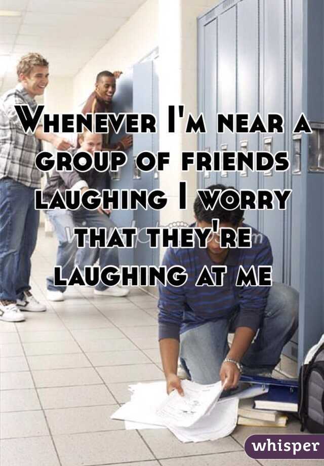Whenever I'm near a group of friends laughing I worry that they're laughing at me