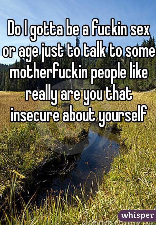 Do I gotta be a fuckin sex or age just to talk to some motherfuckin people like really are you that insecure about yourself 