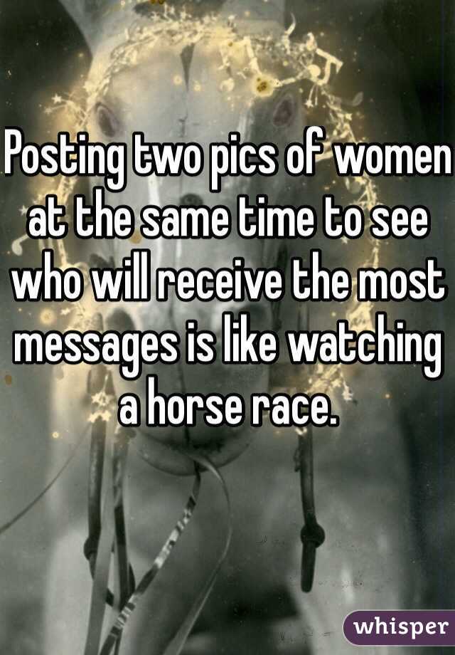 Posting two pics of women at the same time to see who will receive the most messages is like watching a horse race. 