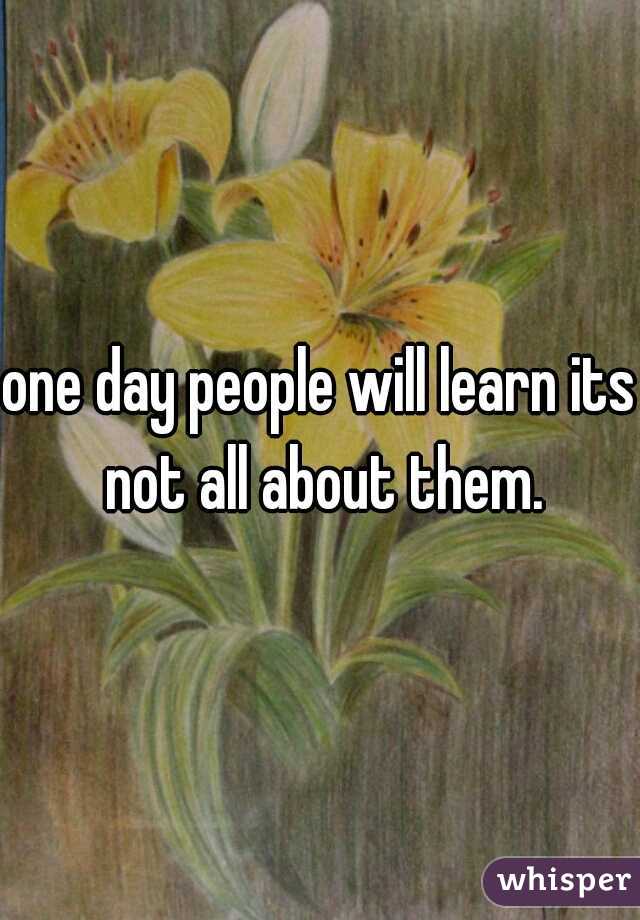 one day people will learn its not all about them.